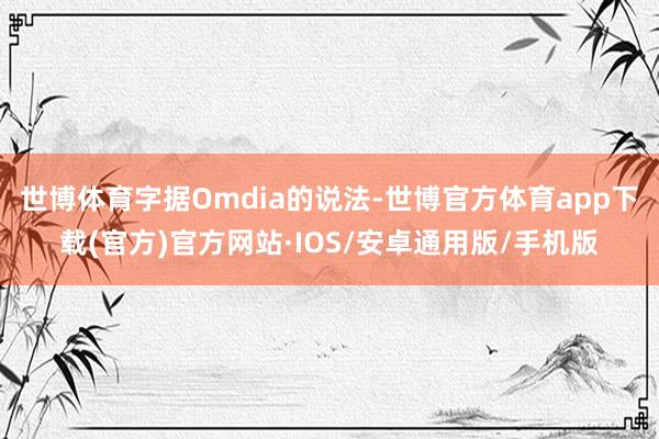 世博体育字据Omdia的说法-世博官方体育app下载(官方)官方网站·IOS/安卓通用版/手机版