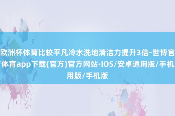 欧洲杯体育比较平凡冷水洗地清洁力提升3倍-世博官方体育app下载(官方)官方网站·IOS/安卓通用版/手机版