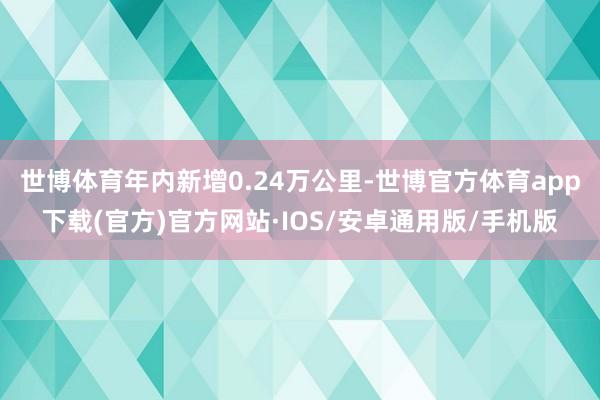世博体育年内新增0.24万公里-世博官方体育app下载(官方)官方网站·IOS/安卓通用版/手机版