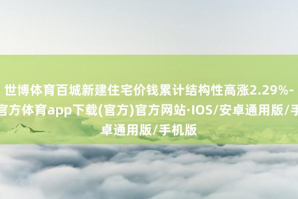 世博体育百城新建住宅价钱累计结构性高涨2.29%-世博官方体育app下载(官方)官方网站·IOS/安卓通用版/手机版