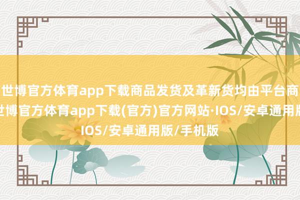 世博官方体育app下载商品发货及革新货均由平台商家对接-世博官方体育app下载(官方)官方网站·IOS/安卓通用版/手机版