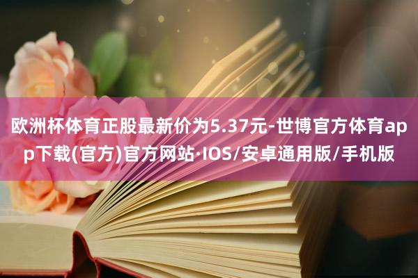 欧洲杯体育正股最新价为5.37元-世博官方体育app下载(官方)官方网站·IOS/安卓通用版/手机版