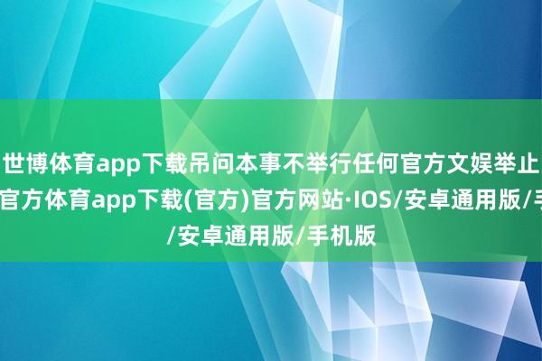 世博体育app下载吊问本事不举行任何官方文娱举止-世博官方体育app下载(官方)官方网站·IOS/安卓通用版/手机版