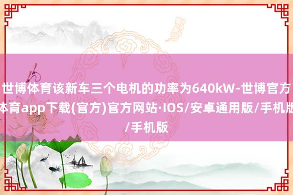 世博体育该新车三个电机的功率为640kW-世博官方体育app下载(官方)官方网站·IOS/安卓通用版/手机版