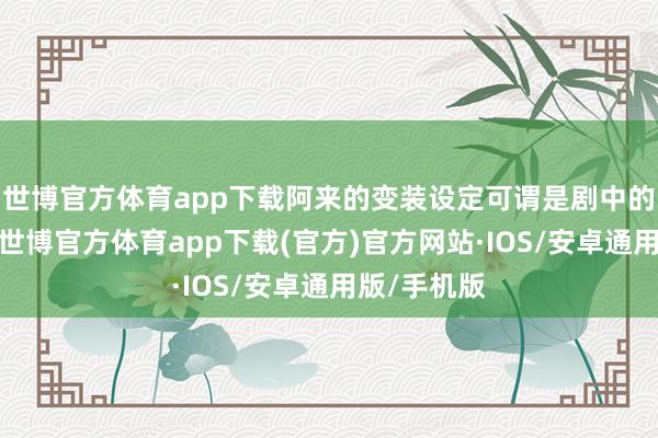 世博官方体育app下载阿来的变装设定可谓是剧中的一大亮点-世博官方体育app下载(官方)官方网站·IOS/安卓通用版/手机版