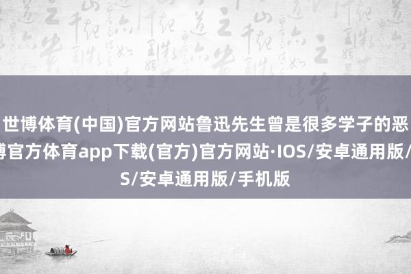 世博体育(中国)官方网站鲁迅先生曾是很多学子的恶梦-世博官方体育app下载(官方)官方网站·IOS/安卓通用版/手机版