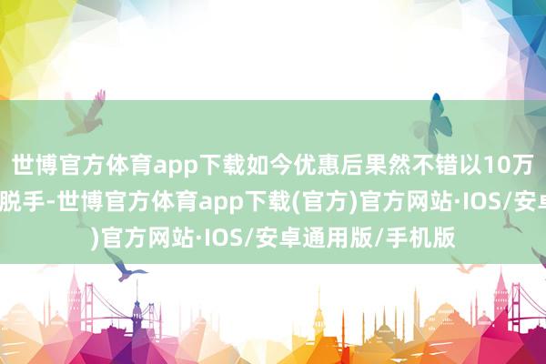 世博官方体育app下载如今优惠后果然不错以10万露面的亲民价钱脱手-世博官方体育app下载(官方)官方网站·IOS/安卓通用版/手机版