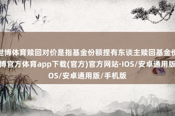 世博体育赎回对价是指基金份额捏有东谈主赎回基金份额时-世博官方体育app下载(官方)官方网站·IOS/安卓通用版/手机版