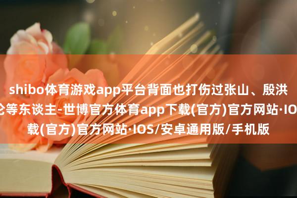 shibo体育游戏app平台背面也打伤过张山、殷洪、洪锦、高兰英、郑伦等东谈主-世博官方体育app下载(官方)官方网站·IOS/安卓通用版/手机版