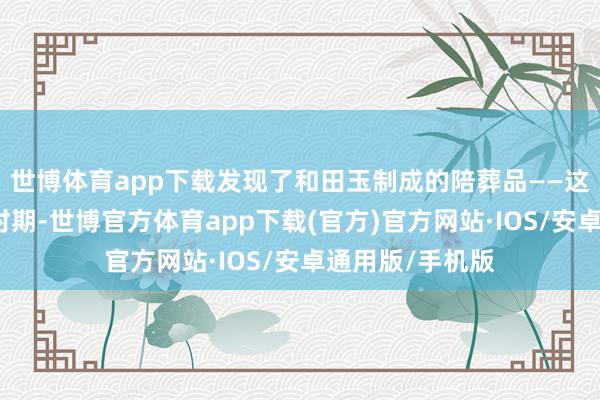 世博体育app下载发现了和田玉制成的陪葬品——这融会早在富商时期-世博官方体育app下载(官方)官方网站·IOS/安卓通用版/手机版