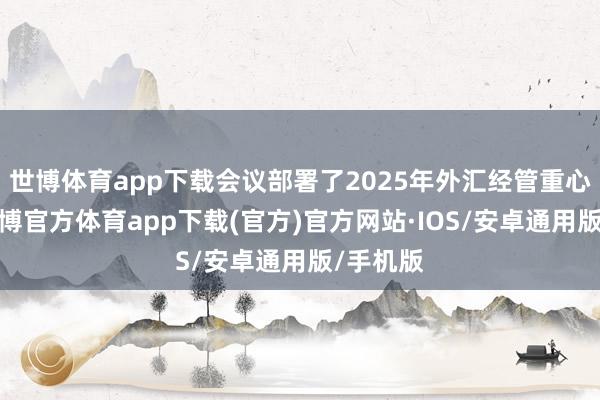 世博体育app下载会议部署了2025年外汇经管重心责任-世博官方体育app下载(官方)官方网站·IOS/安卓通用版/手机版