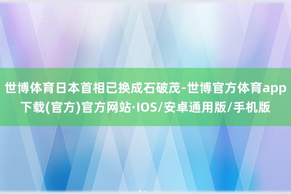 世博体育日本首相已换成石破茂-世博官方体育app下载(官方)官方网站·IOS/安卓通用版/手机版