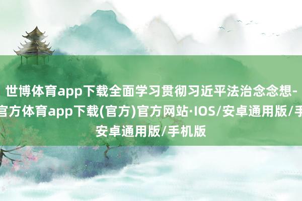 世博体育app下载全面学习贯彻习近平法治念念想-世博官方体育app下载(官方)官方网站·IOS/安卓通用版/手机版