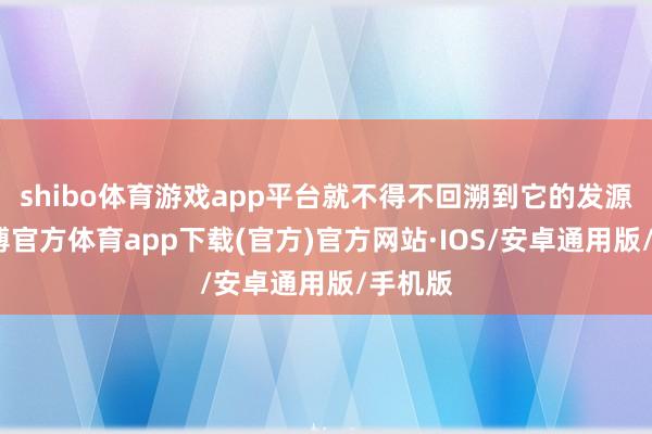 shibo体育游戏app平台就不得不回溯到它的发源了-世博官方体育app下载(官方)官方网站·IOS/安卓通用版/手机版