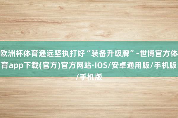 欧洲杯体育遥远坚执打好“装备升级牌”-世博官方体育app下载(官方)官方网站·IOS/安卓通用版/手机版