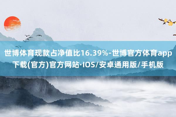 世博体育现款占净值比16.39%-世博官方体育app下载(官方)官方网站·IOS/安卓通用版/手机版