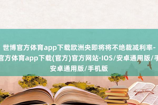 世博官方体育app下载欧洲央即将将不绝裁减利率-世博官方体育app下载(官方)官方网站·IOS/安卓通用版/手机版