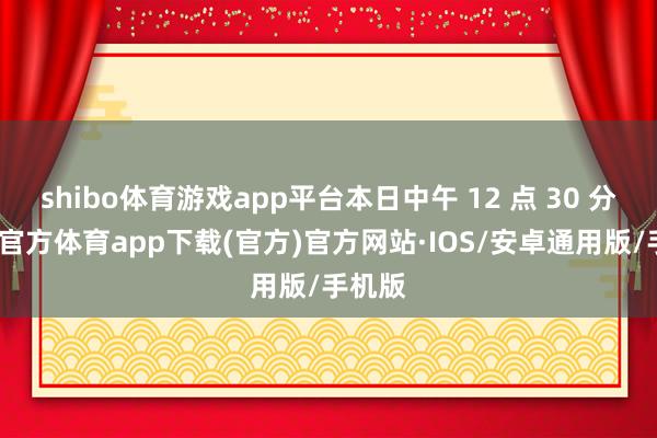 shibo体育游戏app平台本日中午 12 点 30 分-世博官方体育app下载(官方)官方网站·IOS/安卓通用版/手机版