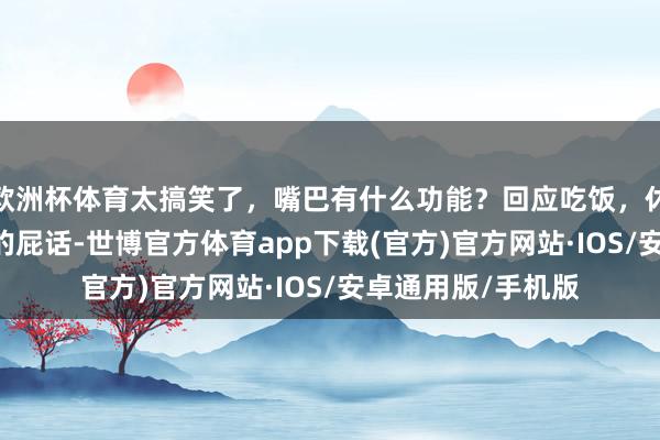 欧洲杯体育太搞笑了，嘴巴有什么功能？回应吃饭，休眠 急眼了，满嘴的屁话-世博官方体育app下载(官方)官方网站·IOS/安卓通用版/手机版