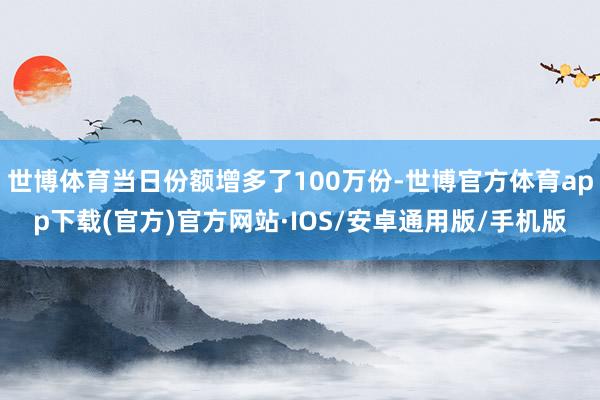 世博体育当日份额增多了100万份-世博官方体育app下载(官方)官方网站·IOS/安卓通用版/手机版