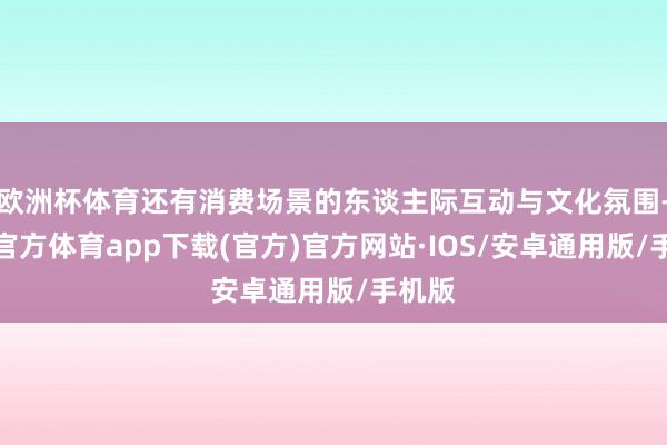 欧洲杯体育还有消费场景的东谈主际互动与文化氛围-世博官方体育app下载(官方)官方网站·IOS/安卓通用版/手机版