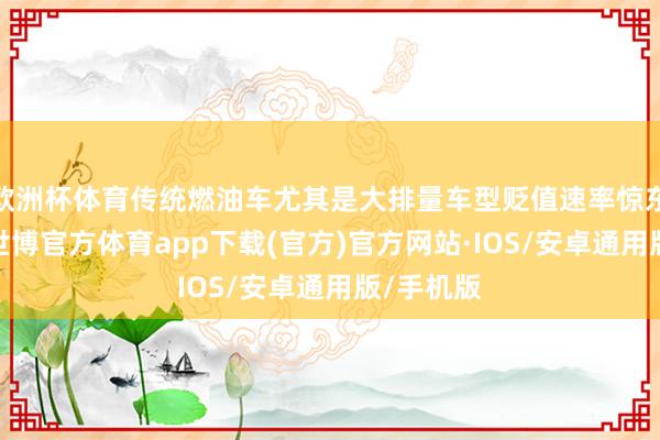 欧洲杯体育传统燃油车尤其是大排量车型贬值速率惊东说念主-世博官方体育app下载(官方)官方网站·IOS/安卓通用版/手机版