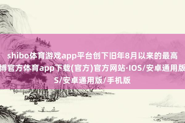shibo体育游戏app平台创下旧年8月以来的最高水平-世博官方体育app下载(官方)官方网站·IOS/安卓通用版/手机版