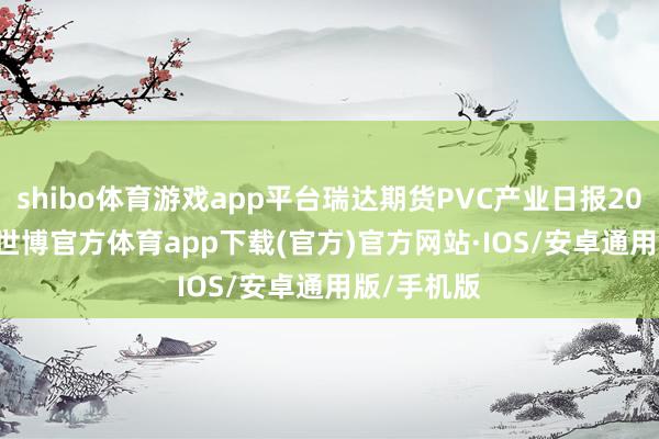 shibo体育游戏app平台瑞达期货PVC产业日报20241111-世博官方体育app下载(官方)官方网站·IOS/安卓通用版/手机版