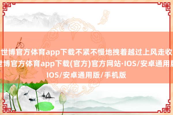 世博官方体育app下载不紧不慢地拽着越过上风走收场比赛-世博官方体育app下载(官方)官方网站·IOS/安卓通用版/手机版